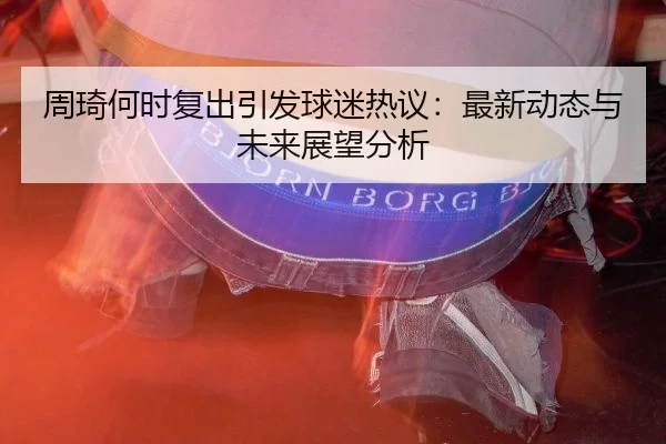 周琦何时复出引发球迷热议：最新动态与未来展望分析