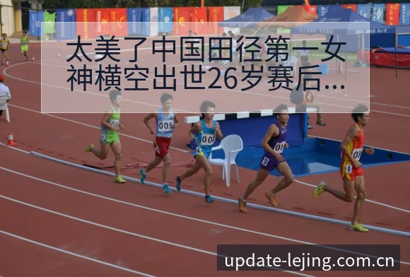 太美了中国田径第一女神横空出世26岁赛后复盘与关键变化签 - 乐竞体育