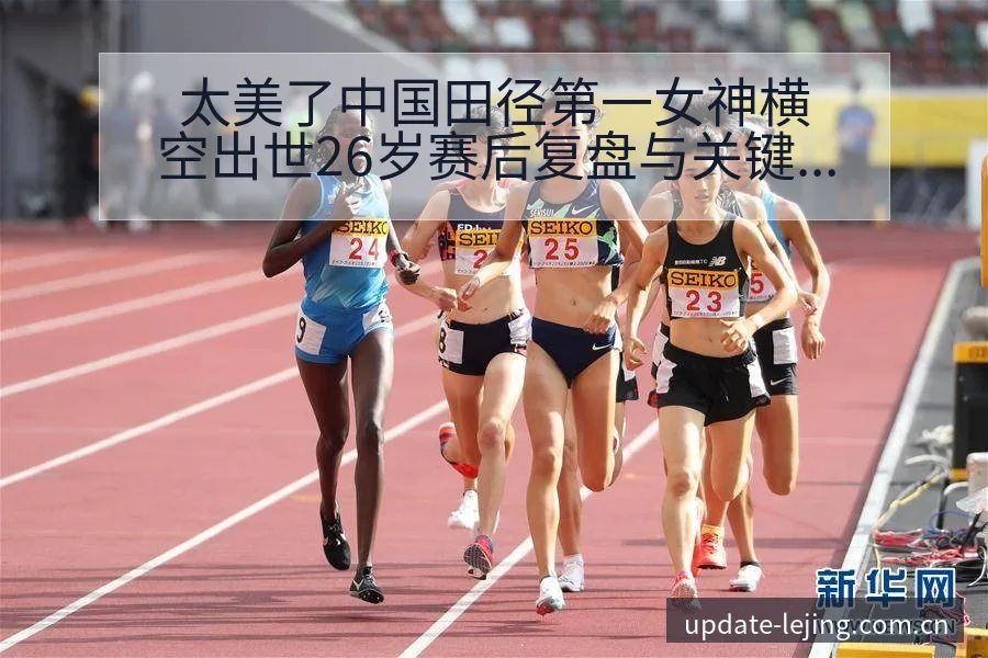 太美了中国田径第一女神横空出世26岁赛后复盘与关键变化签 - 乐竞体育