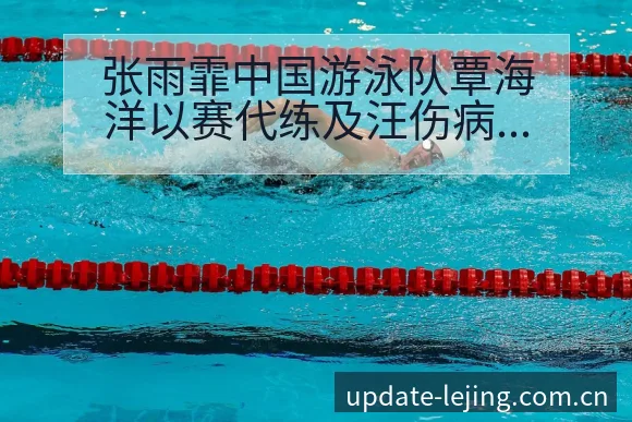 张雨霏中国游泳队覃海洋以赛代练及汪伤病恢复对排名变化影响 - 乐竞体育